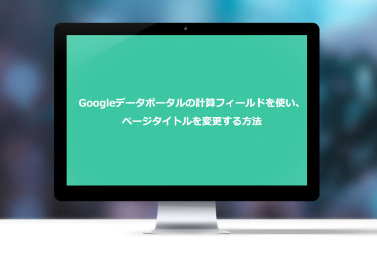Googleデータポータルの計算フィールドを使い、ページタイトルを変更する方法